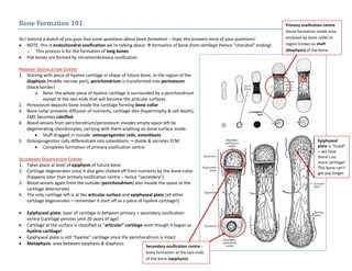Bone Formation 101                                                                                                           Primary ossification centre
                                                                                                                             (bone formation inside area
So I noticed a bunch of you guys had some questions about bone formation – hope this answers most of your questions!         enclosed by bone collar or
 NOTE: this is endochondral ossification we’re talking about  formation of bone from cartilage (hence “chondral” ending)   region known as shaft
     o This process is for the formation of long bones                                                                       (diaphysis) of the bone.
 Flat bones are formed by intramembranous ossification.

PRIMARY OSSIFICATION CENTRE
1. Starting with piece of hyaline cartilage in shape of future bone, in the region of the
   diaphysis (middle narrow part), perichondrium is transformed into periosteum
   (black border)
       a. Note: the whole piece of hyaline cartilage is surrounded by a perichondrium
           except at the two ends that will become the articular surfaces
2. Periosteum deposits bone inside the cartilage forming bone collar
3. Bone collar prevents diffusion of nutrients, cartilage dies (hypertrophy & cell death),
   EMC becomes calcified
4. Blood vessels from perichondrium/periosteum invades empty space left by
   degenerating chondrocytes, carrying with them anything on bone surface inside.
        Stuff dragged in include: osteoprogenitor cells, osteoblasts
5. Osteoprogenitor cells differentiate into osteoblasts divide & secretes ECM                                                                 Epiphyseal
        Completes formation of primary ossification centre                                                                                   plate is “fused”
                                                                                                                                              – see how
                                                                                                                                              there’s no
SECONDARY OSSIFICATION CENTRE
                                                                                                                                              more cartilage!
1. Takes place at level of epiphysis of future bone
                                                                                                                                              This bone can’t
2. Cartilage degenerates since it also gets choked off from nutrients by the bone collar                                                      get any longer.
   (happens later than primary ossification centre – hence “secondary”)
3. Blood vessels again from the outside (perichondrium) also invade the space as the
   cartilage deteriorates
4. The only cartilage left is at the articular surface and epiphyseal plate (all other
   cartilage degenerates – remember it start off as a piece of hyaline cartilage!)

   Epiphyseal plate: layer of cartilage in between primary + secondary ossification
    centre (cartilage persists until 20 years of age)
   Cartilage at the surface is classified as “articular” cartilage even though it began as
    hyaline cartilage!
   Epiphyseal plate is still “hyaline” cartilage since the perichondrium is intact
   Metaphysis: area between epiphysis & diaphysis
                                                                   Secondary ossification centre –
                                                                   bone formation at the two ends
                                                                   of the bone (epiphysis)
 