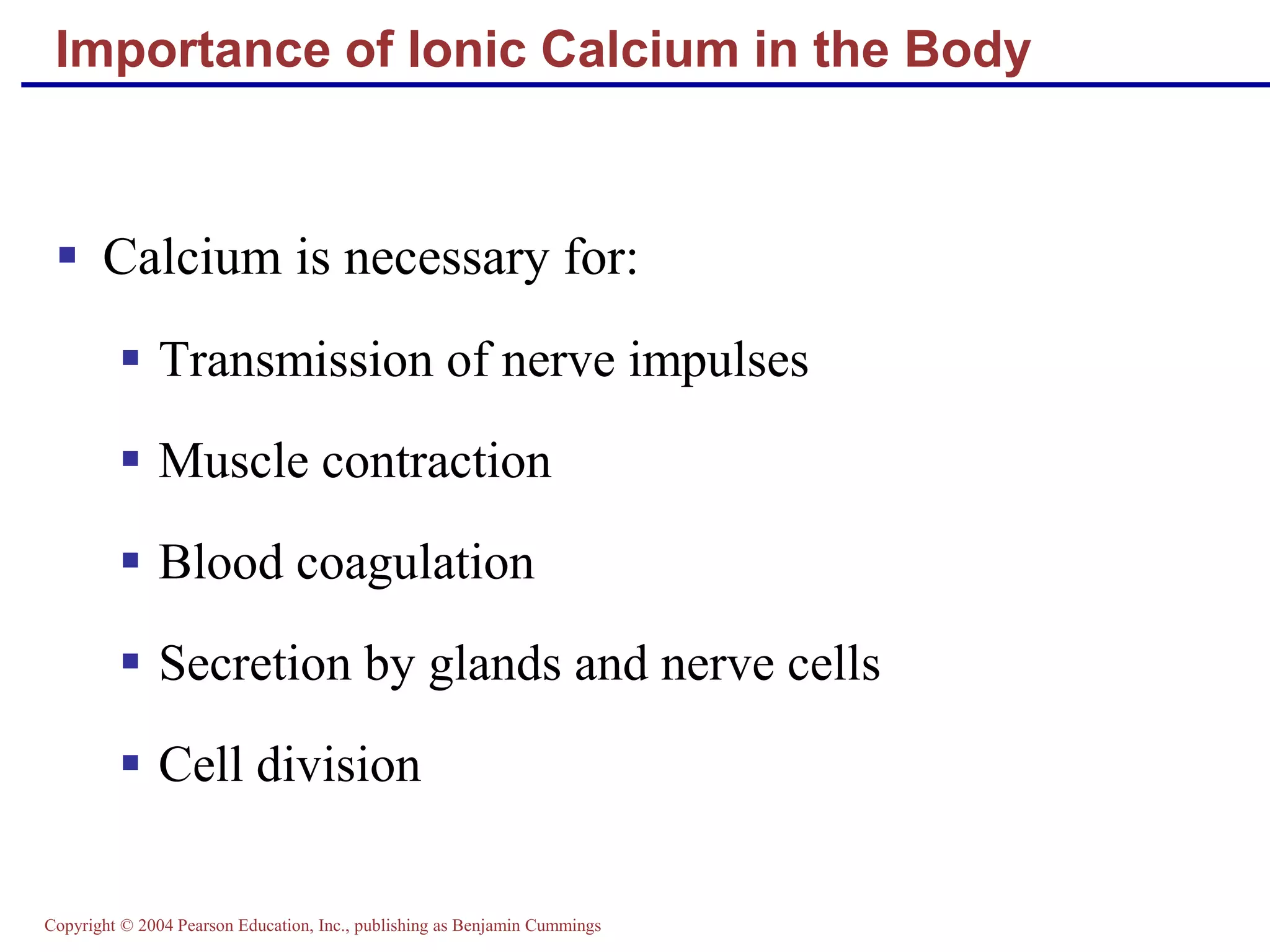 Copyright © 2004 Pearson Education, Inc., publishing as Benjamin Cummings
Importance of Ionic Calcium in the Body
 Calcium is necessary for:
 Transmission of nerve impulses
 Muscle contraction
 Blood coagulation
 Secretion by glands and nerve cells
 Cell division
 