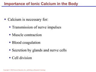 Copyright © 2004 Pearson Education, Inc., publishing as Benjamin Cummings
Importance of Ionic Calcium in the Body
 Calcium is necessary for:
 Transmission of nerve impulses
 Muscle contraction
 Blood coagulation
 Secretion by glands and nerve cells
 Cell division
 