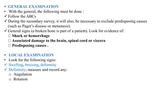  GENERAL EXAMINATION
• With the general, the following must be done :
 Follow the ABCs
 During the secondary survey, it will also, be necessary to exclude predisposing causes
(such as Paget’s disease or metastasis).
 General signs (a broken bone is part of a patient). Look for evidence of:
Shock or hemorrhage
Associated damage to the brain, spinal cord or viscera
Predisposing causes .
 LOCAL EXAMINATION
• Look for the following signs:
 Swelling, bruising, deformity
 Deformity; measure and record any:
o Angulation
o Rotation
 