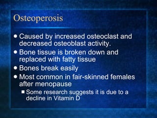 Osteoperosis Caused by increased osteoclast and decreased osteoblast activity. Bone tissue is broken down and replaced with fatty tissue Bones break easily Most common in fair-skinned females after menopause Some research suggests it is due to a decline in Vitamin D 