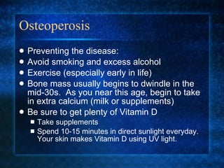 Osteoperosis Preventing the disease: Avoid smoking and excess alcohol Exercise (especially early in life) Bone mass usually begins to dwindle in the mid-30s.  As you near this age, begin to take in extra calcium (milk or supplements) Be sure to get plenty of Vitamin D Take supplements Spend 10-15 minutes in direct sunlight everyday.  Your skin makes Vitamin D using UV light. 