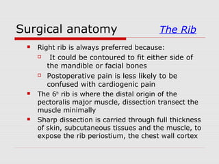 Surgical anatomy The Rib
 Right rib is always preferred because:
 It could be contoured to fit either side of
the mandible or facial bones
 Postoperative pain is less likely to be
confused with cardiogenic pain
 The 6th
rib is where the distal origin of the
pectoralis major muscle, dissection transect the
muscle minimally
 Sharp dissection is carried through full thickness
of skin, subcutaneous tissues and the muscle, to
expose the rib periostium, the chest wall cortex
 