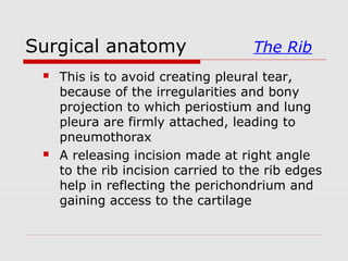 Surgical anatomy The Rib
 This is to avoid creating pleural tear,
because of the irregularities and bony
projection to which periostium and lung
pleura are firmly attached, leading to
pneumothorax
 A releasing incision made at right angle
to the rib incision carried to the rib edges
help in reflecting the perichondrium and
gaining access to the cartilage
 