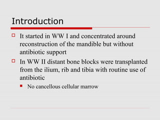 Introduction
 It started in WW I and concentrated around
reconstruction of the mandible but without
antibiotic support
 In WW II distant bone blocks were transplanted
from the ilium, rib and tibia with routine use of
antibiotic
 No cancellous cellular marrow
 