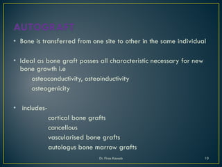 • Bone is transferred from one site to other in the same individual
• Ideal as bone graft posses all characteristic necessary for new
bone growth i.e
osteoconductivity, osteoinductivity
osteogenicity
• includes-
cortical bone grafts
cancellous
vascularised bone grafts
autologus bone marrow grafts
Dr. Firas Kassab 10
 