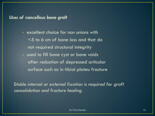 Uses of cancellous bone graft
- excellent choice for non unions with
<5 to 6 cm of bone loss and that do
not required structural integrity
- used to fill bone cyst or bone voids
after reduction of depressed articular
surface such as in tibial plateu fracture
Stable internal or external fixation is required for graft
consolidation and fracture healing
Dr. Firas Kassab 15
 