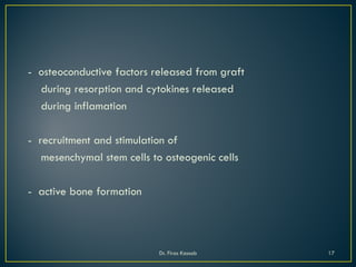 - osteoconductive factors released from graft
during resorption and cytokines released
during inflamation
- recruitment and stimulation of
mesenchymal stem cells to osteogenic cells
- active bone formation
Dr. Firas Kassab 17
 
