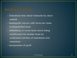 - Osteoblasts lines dead trabecule lay down
osteoid
- haemopoitic marrow cells forms new bone
in transplanted bone
- remodeling i.e woven bone slowly being
transformed into lameler bone by
cordinated activities of osteoblasts and
osteoclasts
- incorporation of graft
Dr. Firas Kassab 18
 
