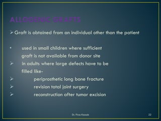 Graft is obtained from an individual other than the patient
• used in small children where sufficient
graft is not available from donor site
 in adults where large defects have to be
filled like-
 periprosthetic long bone fracture
 revision total joint surgery
 reconstruction after tumor excision
Dr. Firas Kassab 22
 