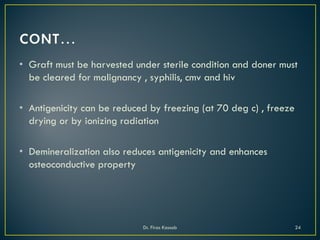 • Graft must be harvested under sterile condition and doner must
be cleared for malignancy , syphilis, cmv and hiv
• Antigenicity can be reduced by freezing (at 70 deg c) , freeze
drying or by ionizing radiation
• Demineralization also reduces antigenicity and enhances
osteoconductive property
Dr. Firas Kassab 24
 