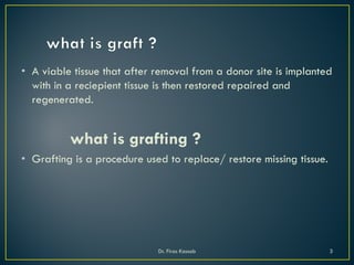 • A viable tissue that after removal from a donor site is implanted
with in a reciepient tissue is then restored repaired and
regenerated.
what is grafting ?
• Grafting is a procedure used to replace/ restore missing tissue.
Dr. Firas Kassab 3
 