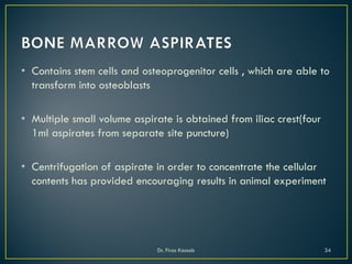 • Contains stem cells and osteoprogenitor cells , which are able to
transform into osteoblasts
• Multiple small volume aspirate is obtained from iliac crest(four
1ml aspirates from separate site puncture)
• Centrifugation of aspirate in order to concentrate the cellular
contents has provided encouraging results in animal experiment
Dr. Firas Kassab 34
 