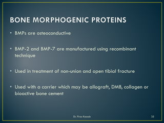 • BMPs are osteoconductive
• BMP-2 and BMP-7 are manufactured using recombinant
technique
• Used in treatment of non-union and open tibial fracture
• Used with a carrier which may be allograft, DMB, collagen or
bioactive bone cement
Dr. Firas Kassab 35
 