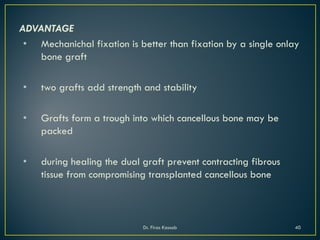 ADVANTAGE
• Mechanichal fixation is better than fixation by a single onlay
bone graft
• two grafts add strength and stability
• Grafts form a trough into which cancellous bone may be
packed
• during healing the dual graft prevent contracting fibrous
tissue from compromising transplanted cancellous bone
Dr. Firas Kassab 40
 