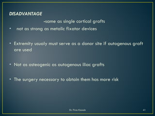 DISADVANTAGE
-same as single cortical grafts
• not as strong as metalic fixator devices
• Extremity usualy must serve as a donor site if autogenous graft
are used
• Not as osteogenic as autogenous iliac grafts
• The surgery necessary to obtain them has more risk
Dr. Firas Kassab 41
 