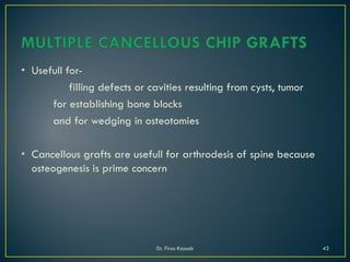 • Usefull for-
filling defects or cavities resulting from cysts, tumor
for establishing bone blocks
and for wedging in osteotomies
• Cancellous grafts are usefull for arthrodesis of spine because
osteogenesis is prime concern
Dr. Firas Kassab 43
 