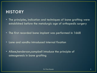 • The principles, indication and techniques of bone grafting were
established before the metalurgic age of orthopedic surgery
• The first recorded bone implant was performed in 1668
• Lane and sandhu introduced internal fixation
• Albee,henderson,campbell intoduce the principle of
osteogenesis in bone grafting
Dr. Firas Kassab 5
 