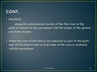• INCISION
along the subcutaneous border of the iliac crest at the
point of contact of the periosteum with the origins of the gluteal
and trunk muscles
• When the crest of the ilium is not required as part of the graft,
split off the lateral side or both sides of the crest in continuity
with the periosteum
Dr. Firas Kassab 57
 