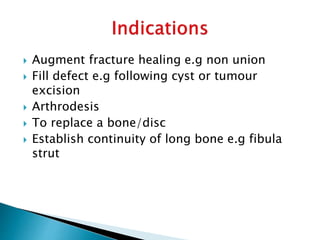  Augment fracture healing e.g non union
 Fill defect e.g following cyst or tumour
excision
 Arthrodesis
 To replace a bone/disc
 Establish continuity of long bone e.g fibula
strut
 