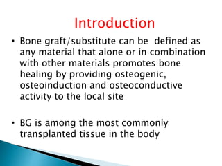 Introduction
• Bone graft/substitute can be defined as
any material that alone or in combination
with other materials promotes bone
healing by providing osteogenic,
osteoinduction and osteoconductive
activity to the local site
• BG is among the most commonly
transplanted tissue in the body
 