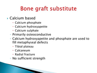  Calcium based
 Calcium phosphate
 Calcium hydroxyapetite
 Calcium sulphate
◦ Primarily osteoconductive
◦ Calcium hydroxyapetite and phosphate are used to
fill metaphyseal defects
 Tibial plateau
 Calcaneum
 Radial fracture
◦ No sufficient strength
 