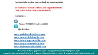 For more information, you can book an appointment at
Dr Sachdeva's Dental Aesthetic And Implant Institute,
I 101, Ashok Vihar Phase 1, Delhi- 110052
Contact us at
Phone : +919818894041,01142464041
Our Websites:
www.sachdevadentalcare.com
www.dentalclinicindelhi.com
www.dentalimplantindia.co.in
www.dentalcoursesdelhi.com
www.facialaestheticsdelhi.com
 
