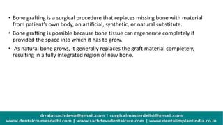 • Bone grafting is a surgical procedure that replaces missing bone with material
from patient′s own body, an artificial, synthetic, or natural substitute.
• Bone grafting is possible because bone tissue can regenerate completely if
provided the space into which it has to grow.
• As natural bone grows, it generally replaces the graft material completely,
resulting in a fully integrated region of new bone.
 