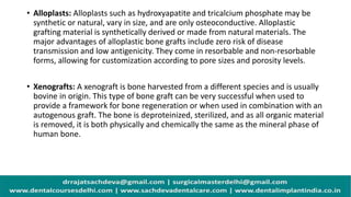 • Alloplasts: Alloplasts such as hydroxyapatite and tricalcium phosphate may be
synthetic or natural, vary in size, and are only osteoconductive. Alloplastic
grafting material is synthetically derived or made from natural materials. The
major advantages of alloplastic bone grafts include zero risk of disease
transmission and low antigenicity. They come in resorbable and non-resorbable
forms, allowing for customization according to pore sizes and porosity levels.
• Xenografts: A xenograft is bone harvested from a different species and is usually
bovine in origin. This type of bone graft can be very successful when used to
provide a framework for bone regeneration or when used in combination with an
autogenous graft. The bone is deproteinized, sterilized, and as all organic material
is removed, it is both physically and chemically the same as the mineral phase of
human bone.
 