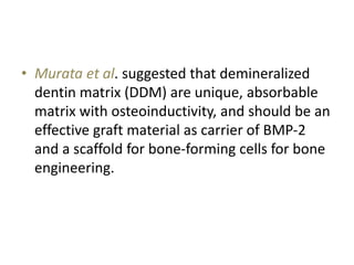 • Murata et al. suggested that demineralized
dentin matrix (DDM) are unique, absorbable
matrix with osteoinductivity, and should be an
effective graft material as carrier of BMP-2
and a scaffold for bone-forming cells for bone
engineering.
 
