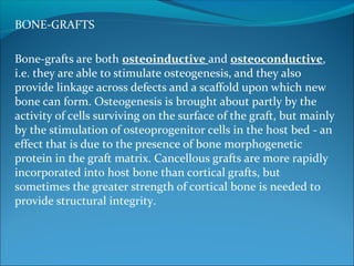 BONE-GRAFTS
 
Bone-grafts are both osteoinductive and osteoconductive, 
i.e. they are able to stimulate osteogenesis, and they also 
provide linkage across defects and a scaffold upon which new 
bone can form. Osteogenesis is brought about partly by the 
activity of cells surviving on the surface of the graft, but mainly 
by the stimulation of osteoprogenitor cells in the host bed - an 
effect that is due to the presence of bone morphogenetic 
protein in the graft matrix. Cancellous grafts are more rapidly 
incorporated into host bone than cortical grafts, but 
sometimes the greater strength of cortical bone is needed to 
provide structural integrity. 
 