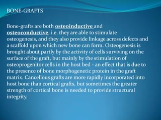 BONE-GRAFTS

Bone-grafts are both osteoinductive and
osteoconductive, i.e. they are able to stimulate
osteogenesis, and they also provide linkage across defects and
a scaffold upon which new bone can form. Osteogenesis is
brought about partly by the activity of cells surviving on the
surface of the graft, but mainly by the stimulation of
osteoprogenitor cells in the host bed - an effect that is due to
the presence of bone morphogenetic protein in the graft
matrix. Cancellous grafts are more rapidly incorporated into
host bone than cortical grafts, but sometimes the greater
strength of cortical bone is needed to provide structural
integrity.
 