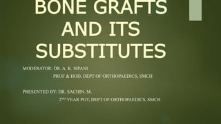 BONE GRAFTS
AND ITS
SUBSTITUTES
MODERATOR: DR. A. K. SIPANI
PROF & HOD, DEPT OF ORTHOPAEDICS, SMCH
PRESENTED BY: DR. SACHIN. M.
2ND YEAR PGT, DEPT OF ORTHOPAEDICS, SMCH
 