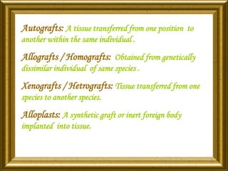 Autografts: A tissue transferred from one position to
another within the same individual .
Allografts / Homografts: Obtained from genetically
dissimilar individual of same species .
Xenografts / Hetrografts: Tissue transferred from one
species to another species.
Alloplasts: A synthetic graft or inert foreign body
implanted into tissue.
 