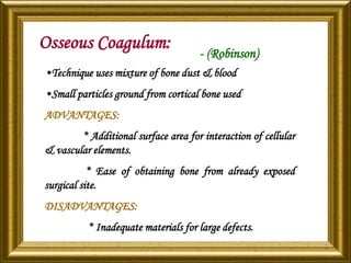 Osseous Coagulum: - (Robinson)
•Technique uses mixture of bone dust & blood
•Small particles ground from cortical bone used
ADVANTAGES:
* Additional surface area for interaction of cellular
& vascular elements.
* Ease of obtaining bone from already exposed
surgical site.
DISADVANTAGES:
* Inadequate materials for large defects.
 