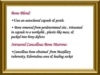 Bone Blend:
•Uses an autoclaved capsule & pestle.
• Bone removed from perdetermined site , triturated
in capsule to a workable , plastic like mass, &
packed into bony defects
Intraoral Cancellous Bone Marrow:
•Cancellous bone obtained from Maxillary
tuberosity, Edentulous area & healing socket
 
