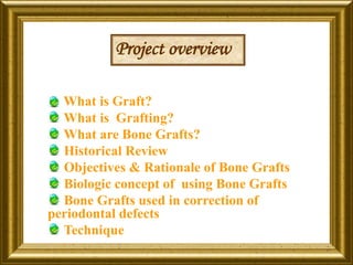 What is Graft?
What is Grafting?
What are Bone Grafts?
Historical Review
Objectives & Rationale of Bone Grafts
Biologic concept of using Bone Grafts
Bone Grafts used in correction of
periodontal defects
Technique
Project overview
 