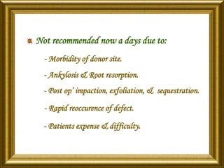 Not recommended now a days due to:
- Morbidity of donor site.
- Ankylosis & Root resorption.
- Post op’ impaction, exfoliation, & sequestration.
- Rapid reoccurence of defect.
- Patients expense & difficulty.
 