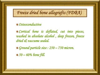 Freeze dried bone allografts (FDBA)
Osteoconductive
Cortical bone is deflated, cut into pieces,
washed in absolute alcohol , deep frozen, freeze
dried & vaccume sealed.
Ground particle size : 250 – 750 micron.
50 – 60% bone fill.
 