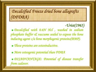 Decalcified Freeze dried bone allografts
(DFDBA)
-Urist(1965)
Decalcified with 0.6N Hcl , washed in sodium
phosphate buffer & vaccume sealed to expose the bone
inducing agent c/a bone morphogenic proteins(BMP).
These proteins are osteoinductive.
More osteogenic potential than FDBA
DISADVANTAGE: Potential of disease transfer
from cadaver.
 