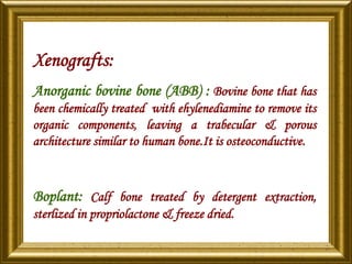 Xenografts:
Anorganic bovine bone (ABB) : Bovine bone that has
been chemically treated with ehylenediamine to remove its
organic components, leaving a trabecular & porous
architecture similar to human bone.It is osteoconductive.
Boplant: Calf bone treated by detergent extraction,
sterlized in propriolactone & freeze dried.
 