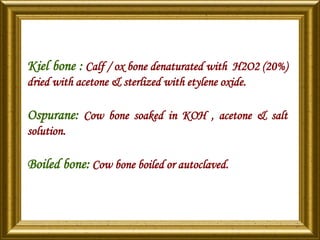 Kiel bone : Calf / ox bone denaturated with H2O2 (20%)
dried with acetone & sterlized with etylene oxide.
Ospurane: Cow bone soaked in KOH , acetone & salt
solution.
Boiled bone: Cow bone boiled or autoclaved.
 