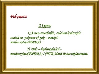 Polymers:
2 types
1) A non-resorbable , calcium hydroxide
coated co- polymer of poly - methyl –
methacrylate(PMMA).
2) Poly – hydroxylethyl -
methacrylate(PHEMA) / (HTR) Hard tissue replacement.
 