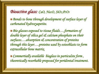 Bioactive glass: CaO, Na2O, SiO2,P2O5
Bonds to bone through development of surface layer of
carbonated hydroxyapetite.
Bio glasses exposed to tissue fluids….formation of
double layer of silica gel & calcium phosphate on their
surfaces….absorption & concentration of proteins
through this layer….proteins used by osteoblasts to form
extracellular bone matrix.
Commertially available bioglass in particulste form ,
theoretically resorbable proposed for peridontal treatment.
 