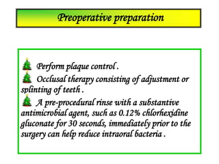 Perform plaque control .
Occlusal therapy consisting of adjustment or
splinting of teeth .
A pre-procedural rinse with a substantive
antimicrobial agent, such as 0.12% chlorhexidine
gluconate for 30 seconds, immediately prior to the
surgery can help reduce intraoral bacteria .
Preoperative preparation
 