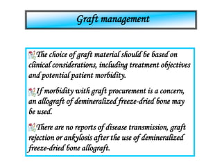 Graft management
The choice of graft material should be based on
clinical considerations, including treatment objectives
and potential patient morbidity.
If morbidity with graft procurement is a concern,
an allograft of demineralized freeze-dried bone may
be used.
There are no reports of disease transmission, graft
rejection or ankylosis after the use of demineralized
freeze-dried bone allograft.
 