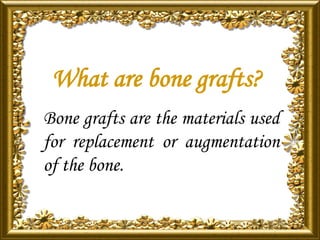 What are bone grafts?
Bone grafts are the materials used
for replacement or augmentation
of the bone.
 