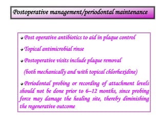 Postoperative management/periodontal maintenance
Post operative antibiotics to aid in plaque control
Topical antimicrobial rinse
Postoperative visits include plaque removal
(both mechanically and with topical chlorhexidine)
Periodontal probing or recording of attachment levels
should not be done prior to 6–12 months, since probing
force may damage the healing site, thereby diminishing
the regenerative outcome
 