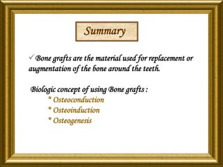Summary
Bone grafts are the material used for replacement or
augmentation of the bone around the teeth.
Biologic concept of using Bone grafts :
* Osteoconduction
* Osteoinduction
* Osteogenesis
 