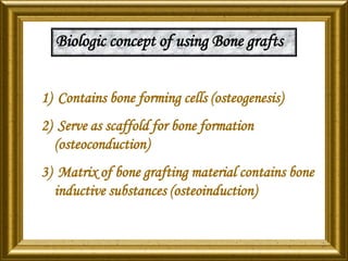 Biologic concept of using Bone grafts
1) Contains bone forming cells (osteogenesis)
2) Serve as scaffold for bone formation
(osteoconduction)
3) Matrix of bone grafting material contains bone
inductive substances (osteoinduction)
 